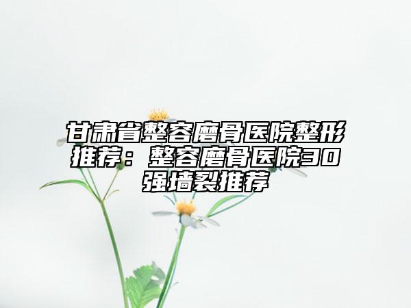 甘肅省整容磨骨醫(yī)院整形推薦：整容磨骨醫(yī)院30強墻裂推薦