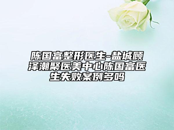 陳國富整形醫(yī)生-鹽城顧澤潮聚醫(yī)美中心陳國富醫(yī)生失敗案例多嗎