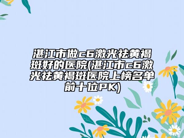 湛江市做c6激光祛黃褐斑好的醫(yī)院(湛江市c6激光祛黃褐斑醫(yī)院上榜名單前十位PK)