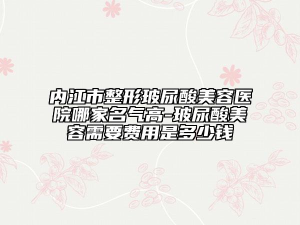 內(nèi)江市整形玻尿酸美容醫(yī)院哪家名氣高-玻尿酸美容需要費用是多少錢