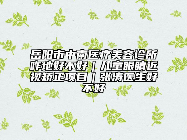 岳陽(yáng)市中南醫(yī)療美容診所咋地好不好｜兒童眼睛近視矯正項(xiàng)目｜張濤醫(yī)生好不好
