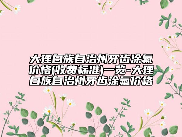 大理白族自治州牙齒涂氟價格(收費(fèi)標(biāo)準(zhǔn))一覽-大理白族自治州牙齒涂氟價格