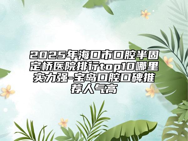 2025年?？谑锌谇话牍潭蜥t(yī)院排行top10哪里實力強-寶島口腔口碑推薦人氣高