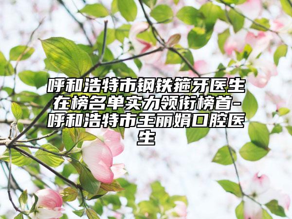 呼和浩特市鋼鐵箍牙醫(yī)生在榜名單實力領銜榜首-呼和浩特市王麗娟口腔醫(yī)生