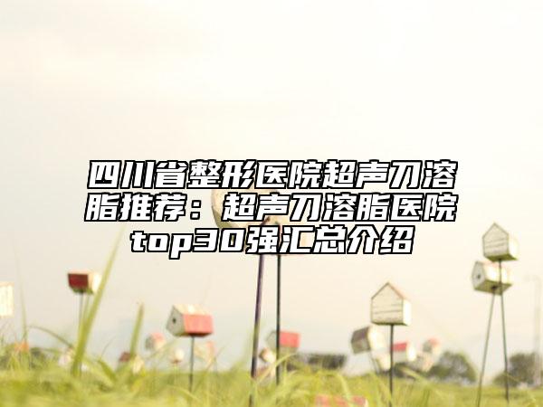 四川省整形醫(yī)院超聲刀溶脂推薦：超聲刀溶脂醫(yī)院top30強(qiáng)匯總介紹