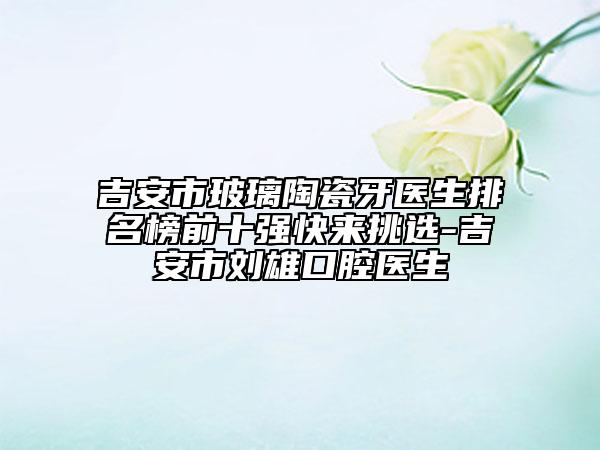 吉安市玻璃陶瓷牙醫(yī)生排名榜前十強快來挑選-吉安市劉雄口腔醫(yī)生