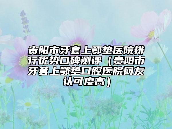 貴陽市牙套上鄂墊醫(yī)院排行優(yōu)勢口碑測評（貴陽市牙套上鄂墊口腔醫(yī)院網(wǎng)友認(rèn)可度高）