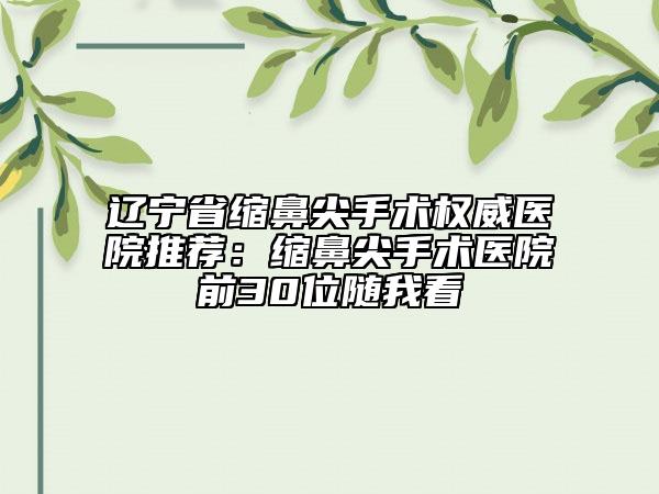 遼寧省縮鼻尖手術權威醫(yī)院推薦：縮鼻尖手術醫(yī)院前30位隨我看