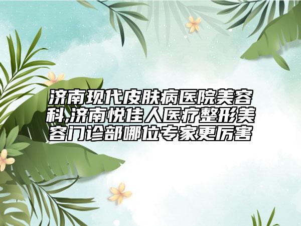濟南現(xiàn)代皮膚病醫(yī)院美容科,濟南悅佳人醫(yī)療整形美容門診部哪位專家更厲害