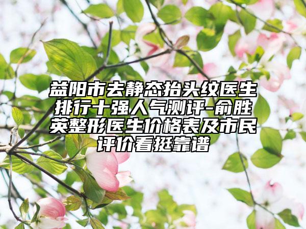 益陽市去靜態(tài)抬頭紋醫(yī)生排行十強(qiáng)人氣測評-俞勝英整形醫(yī)生價格表及市民評價看挺靠譜