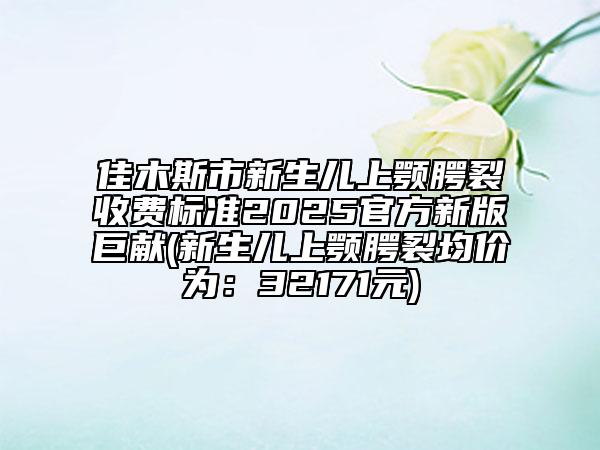 佳木斯市新生兒上顎腭裂收費標準2025官方新版巨獻(新生兒上顎腭裂均價為：32171元)
