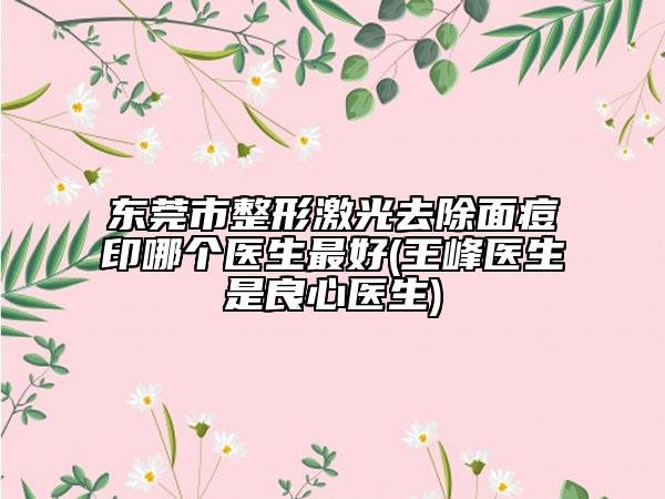 東莞市整形激光去除面痘印哪個(gè)醫(yī)生最好(王峰醫(yī)生是良心醫(yī)生)