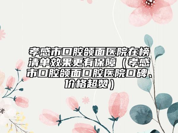 孝感市口腔頜面醫(yī)院在榜清單效果更有保障（孝感市口腔頜面口腔醫(yī)院口碑、價(jià)格超贊）