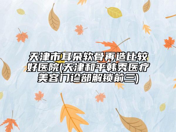 天津市耳朵軟骨再造比較好醫(yī)院(天津和平韓秀醫(yī)療美容門診部解鎖前三)