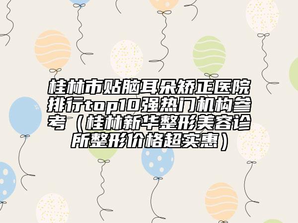 桂林市貼腦耳朵矯正醫(yī)院排行top10強熱門機構參考（桂林新華整形美容診所整形價格超實惠）