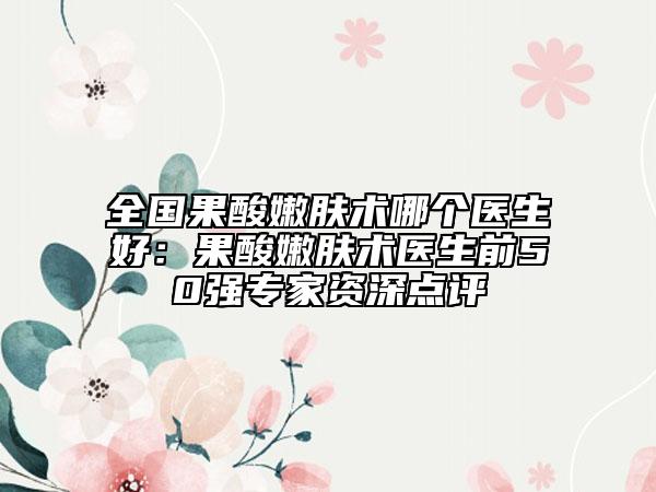 全國(guó)果酸嫩膚術(shù)哪個(gè)醫(yī)生好：果酸嫩膚術(shù)醫(yī)生前50強(qiáng)專家資深點(diǎn)評(píng)