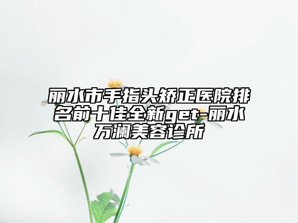 麗水市手指頭矯正醫(yī)院排名前十佳全新get-麗水萬瀾美容診所
