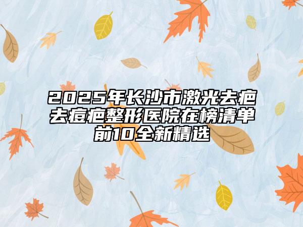 2025年長(zhǎng)沙市激光去疤去痘疤整形醫(yī)院在榜清單前10全新精選