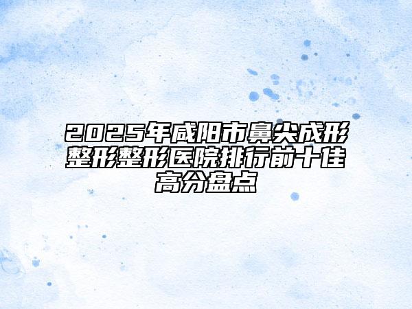 2025年咸陽(yáng)市鼻尖成形整形整形醫(yī)院排行前十佳高分盤點(diǎn)