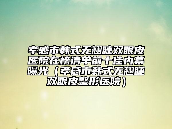 孝感市韓式無翹睫雙眼皮醫(yī)院在榜清單前十佳內(nèi)幕曝光（孝感市韓式無翹睫雙眼皮整形醫(yī)院）