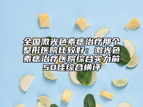 全國激光色素痣治療那個(gè)整形醫(yī)院比較好：激光色素痣治療醫(yī)院綜合實(shí)力前50佳綜合橫評(píng)