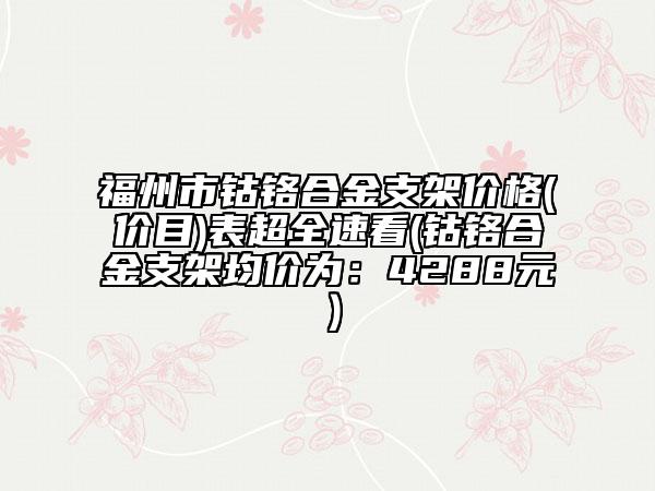 福州市鈷鉻合金支架價(jià)格(價(jià)目)表超全速看(鈷鉻合金支架均價(jià)為：4288元）