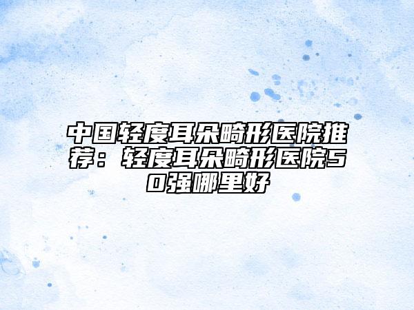 中國輕度耳朵畸形醫(yī)院推薦：輕度耳朵畸形醫(yī)院50強(qiáng)哪里好