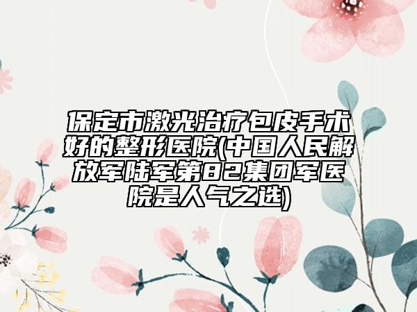 保定市激光治療包皮手術(shù)好的整形醫(yī)院(中國(guó)人民解放軍陸軍第82集團(tuán)軍醫(yī)院是人氣之選)