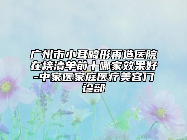 廣州市小耳畸形再造醫(yī)院在榜清單前十哪家效果好-中家醫(yī)家庭醫(yī)療美容門診部
