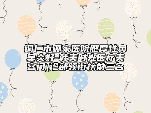 銅仁市哪家醫(yī)院肥厚性鼻竇炎好-韓美時(shí)光醫(yī)療美容門]診部領(lǐng)銜榜前三名