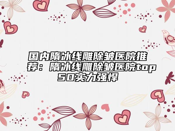 國(guó)內(nèi)隋冰線雕除皺醫(yī)院推薦：隋冰線雕除皺醫(yī)院top50實(shí)力強(qiáng)悍