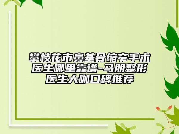 攀枝花市鼻基骨縮窄手術醫(yī)生哪里靠譜-馬朋整形醫(yī)生大咖口碑推薦