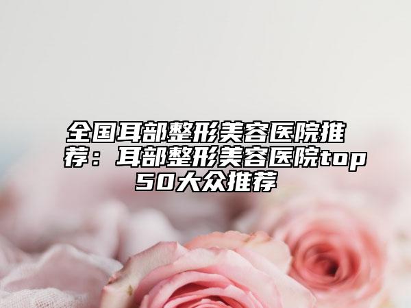 全國(guó)耳部整形美容醫(yī)院推薦：耳部整形美容醫(yī)院top50大眾推薦