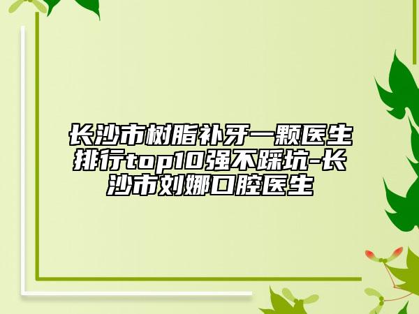 長沙市樹脂補牙一顆醫(yī)生排行top10強不踩坑-長沙市劉娜口腔醫(yī)生