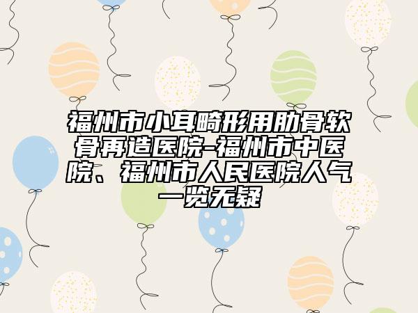 福州市小耳畸形用肋骨軟骨再造醫(yī)院-福州市中醫(yī)院、福州市人民醫(yī)院人氣一覽無疑