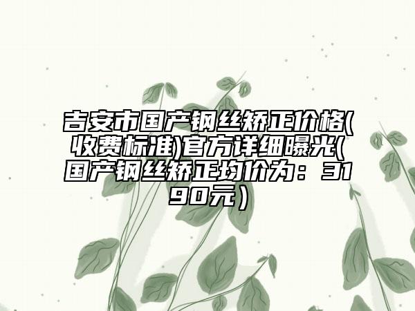 吉安市國產(chǎn)鋼絲矯正價格(收費標準)官方詳細曝光(國產(chǎn)鋼絲矯正均價為：3190元）