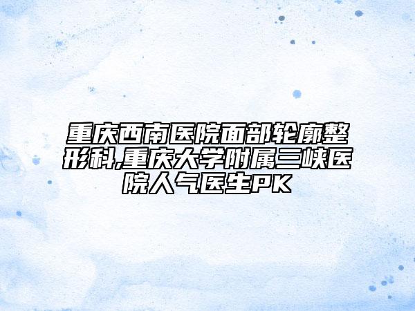重慶西南醫(yī)院面部輪廓整形科,重慶大學(xué)附屬三峽醫(yī)院人氣醫(yī)生PK