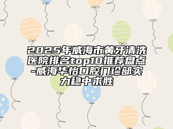 2025年威海市黃牙清洗醫(yī)院排名top10推薦盤點(diǎn)-威海華怡口腔門診部實(shí)力穩(wěn)中求勝