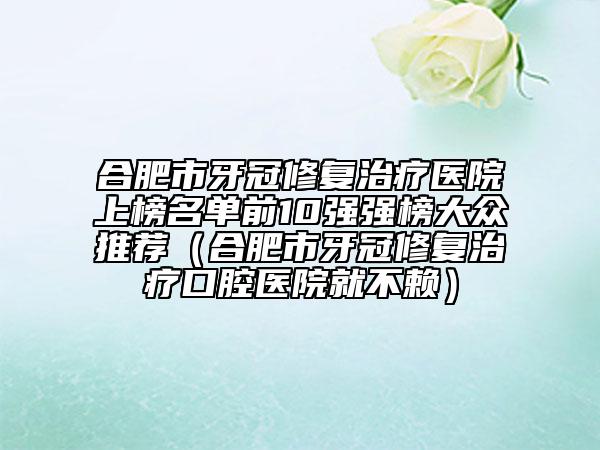 合肥市牙冠修復治療醫(yī)院上榜名單前10強強榜大眾推薦（合肥市牙冠修復治療口腔醫(yī)院就不賴）
