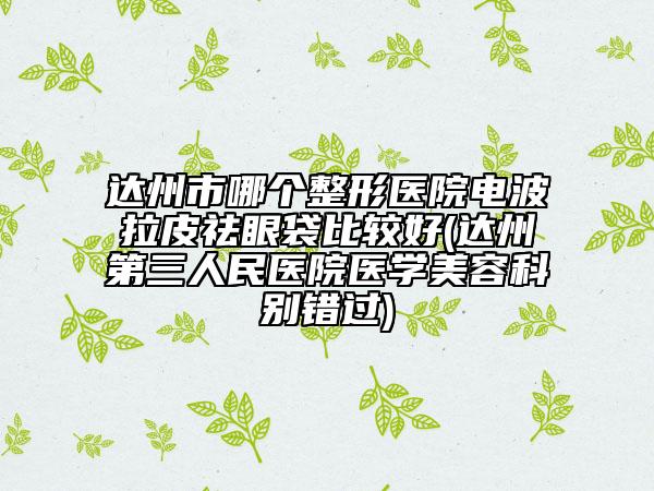 達州市哪個整形醫(yī)院電波拉皮祛眼袋比較好(達州第三人民醫(yī)院醫(yī)學(xué)美容科別錯過)