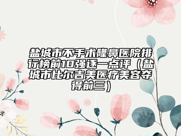 鹽城市不手術(shù)隆鼻醫(yī)院排行榜前10強逐一點評（鹽城市比爾吉美醫(yī)療美容奪得前三）