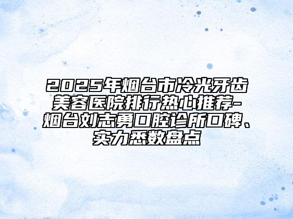 2025年煙臺市冷光牙齒美容醫(yī)院排行熱心推薦-煙臺劉志勇口腔診所口碑、實力悉數(shù)盤點