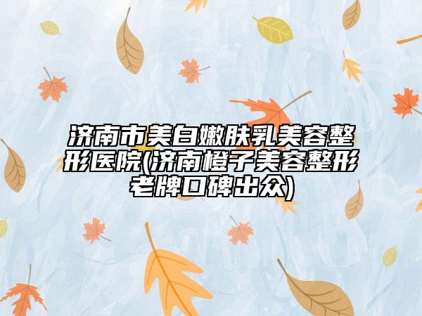 濟(jì)南市美白嫩膚乳美容整形醫(yī)院(濟(jì)南橙子美容整形老牌口碑出眾)