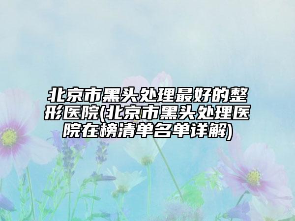 北京市黑頭處理最好的整形醫(yī)院(北京市黑頭處理醫(yī)院在榜清單名單詳解)