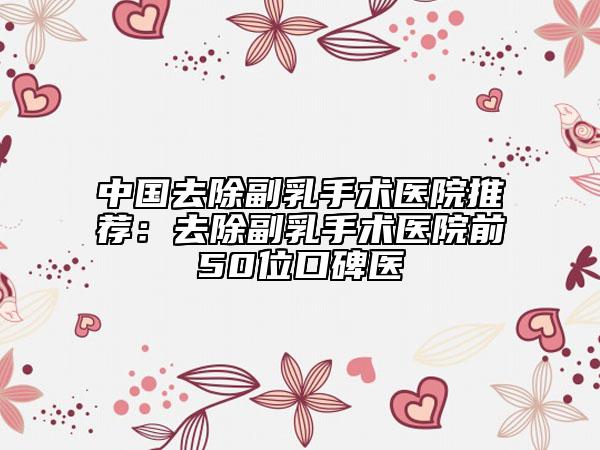 中國(guó)去除副乳手術(shù)醫(yī)院推薦：去除副乳手術(shù)醫(yī)院前50位口碑醫(yī)