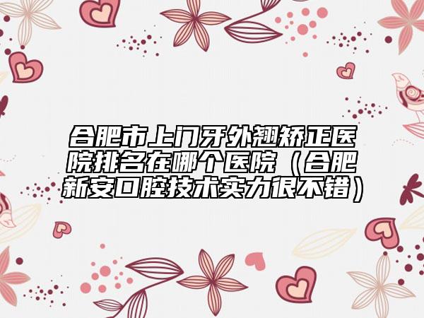 合肥市上門牙外翹矯正醫(yī)院排名在哪個醫(yī)院（合肥新安口腔技術(shù)實力很不錯）