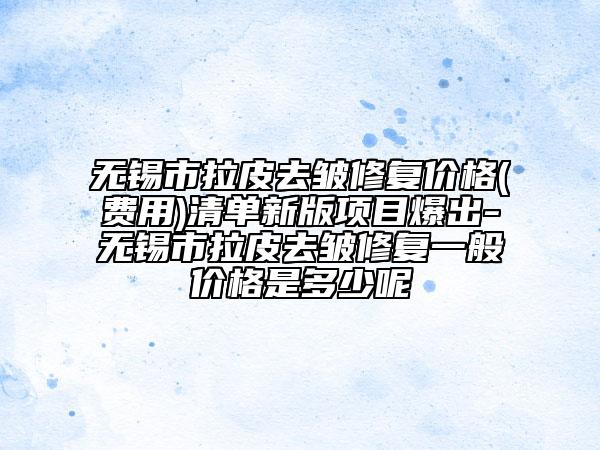無錫市拉皮去皺修復(fù)價(jià)格(費(fèi)用)清單新版項(xiàng)目爆出-無錫市拉皮去皺修復(fù)一般價(jià)格是多少呢