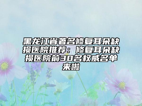 黑龍江省著名修復(fù)耳朵缺損醫(yī)院推薦：修復(fù)耳朵缺損醫(yī)院前30名權(quán)威名單來啦