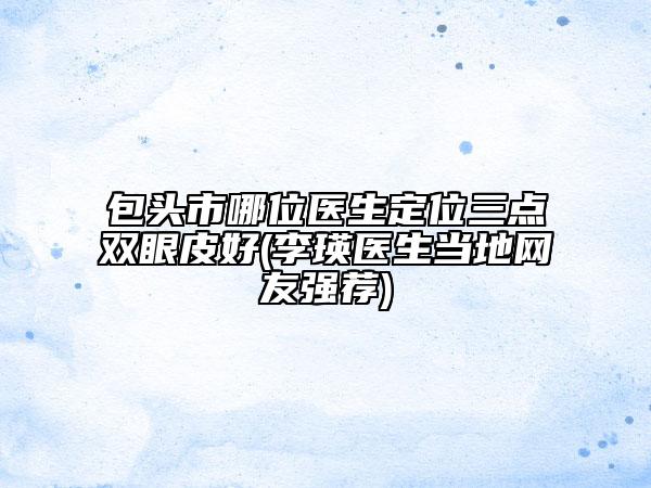 包頭市哪位醫(yī)生定位三點(diǎn)雙眼皮好(李瑛醫(yī)生當(dāng)?shù)鼐W(wǎng)友強(qiáng)薦)