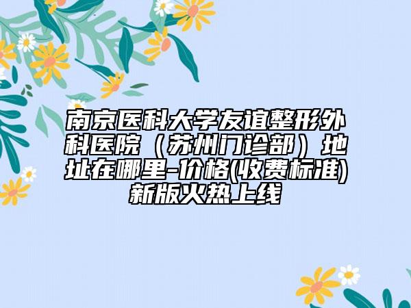 南京醫(yī)科大學(xué)友誼整形外科醫(yī)院（蘇州門(mén)診部）地址在哪里-價(jià)格(收費(fèi)標(biāo)準(zhǔn))新版火熱上線(xiàn)